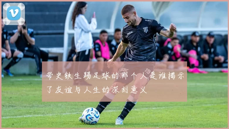 带史铁生踢足球的那个人是谁揭示了友谊与人生的深刻意义
