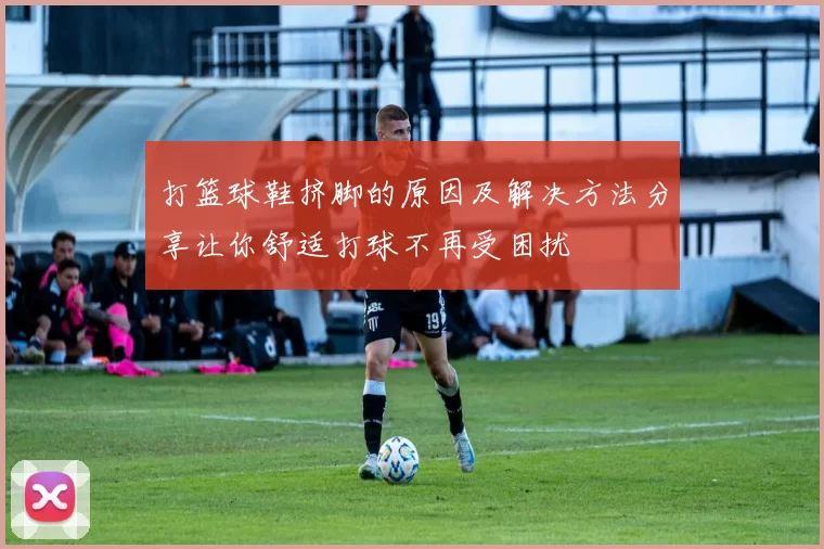 打篮球鞋挤脚的原因及解决方法分享让你舒适打球不再受困扰