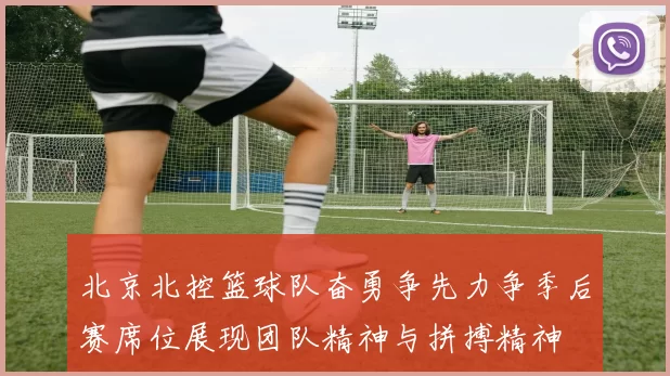 北京北控篮球队奋勇争先力争季后赛席位展现团队精神与拼搏精神