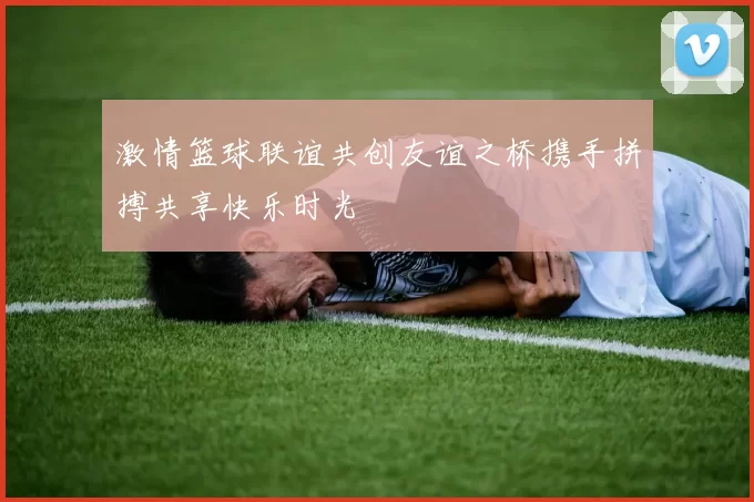 激情篮球联谊共创友谊之桥携手拼搏共享快乐时光