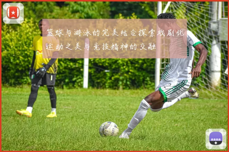 篮球与游泳的完美结合探索戏剧化运动之美与竞技精神的交融