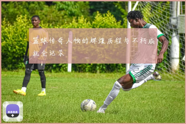 篮球传奇人物的辉煌历程与不朽成就全记录